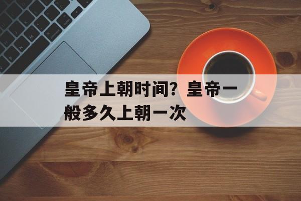 皇帝上朝时间？皇帝一般多久上朝一次-第1张图片-