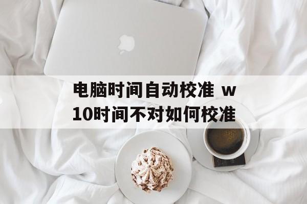 电脑时间自动校准 w10时间不对如何校准-第1张图片-