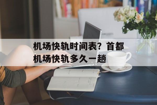 机场快轨时间表？首都机场快轨多久一趟-第1张图片-
