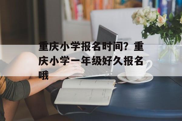 重庆小学报名时间？重庆小学一年级好久报名哦-第1张图片-