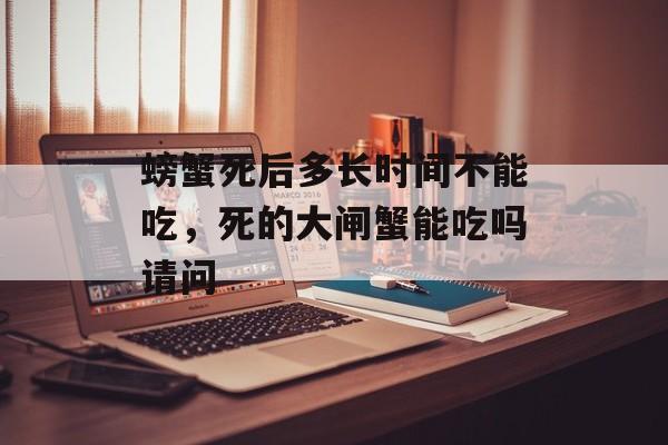 螃蟹死后多长时间不能吃，死的大闸蟹能吃吗请问-第1张图片-