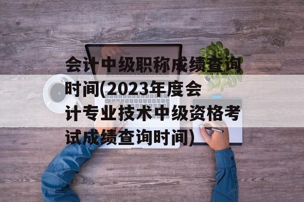 会计中级职称成绩查询时间(2023年度会计专业技术中级资格考试成绩查询时间)-第1张图片-