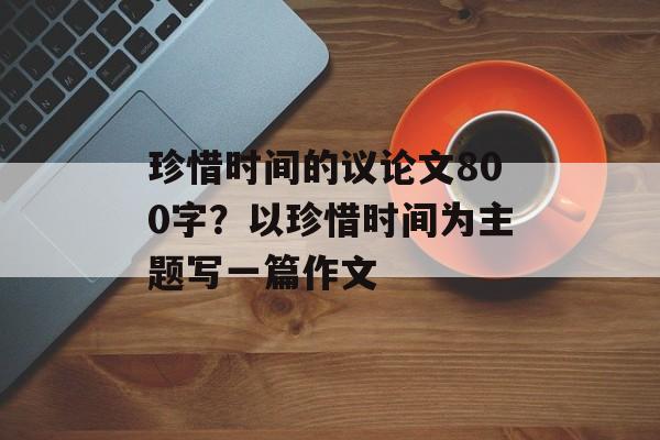 珍惜时间的议论文800字？以珍惜时间为主题写一篇作文-第1张图片-