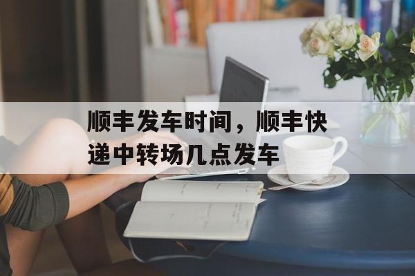顺丰发车时间，顺丰快递中转场几点发车-第1张图片-
