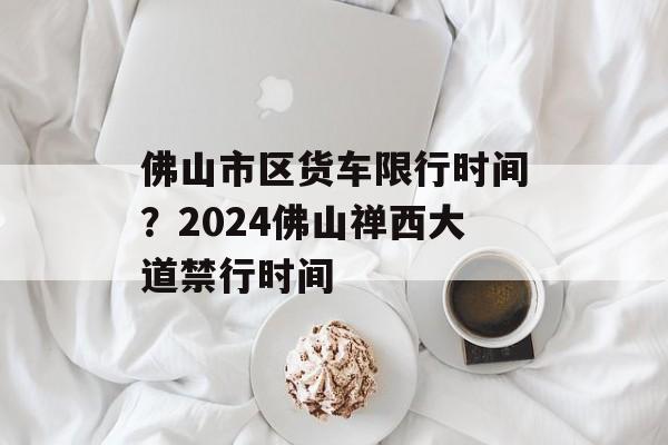 佛山市区货车限行时间？2024佛山禅西大道禁行时间-第1张图片-