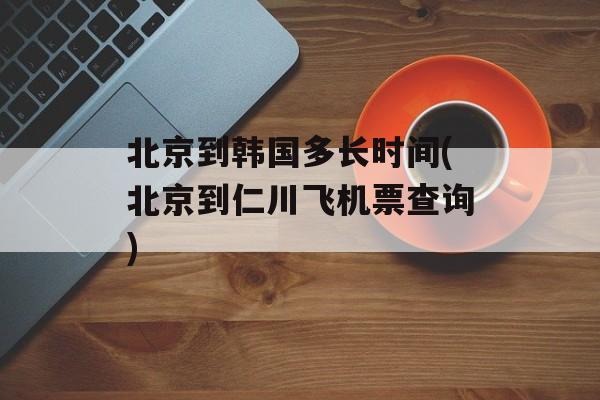 北京到韩国多长时间(北京到仁川飞机票查询)-第1张图片-