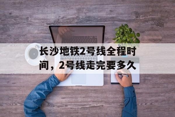长沙地铁2号线全程时间，2号线走完要多久-第1张图片-