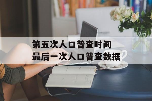 第五次人口普查时间 最后一次人口普查数据-第1张图片-