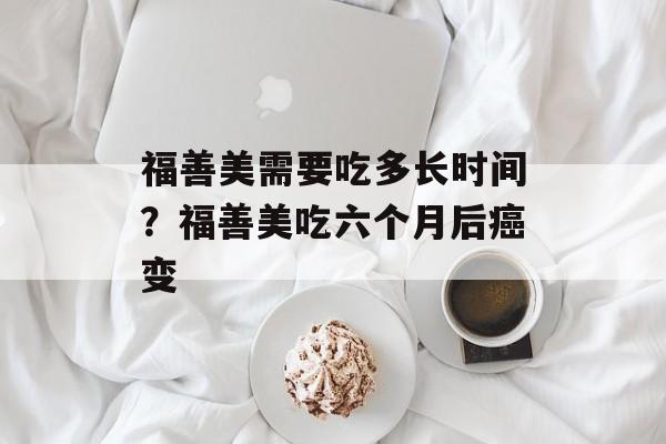 福善美需要吃多长时间？福善美吃六个月后癌变-第1张图片-