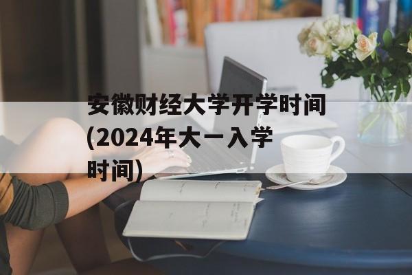 安徽财经大学开学时间(2024年大一入学时间)-第1张图片-