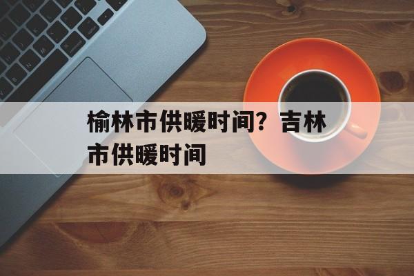 榆林市供暖时间？吉林市供暖时间-第1张图片-