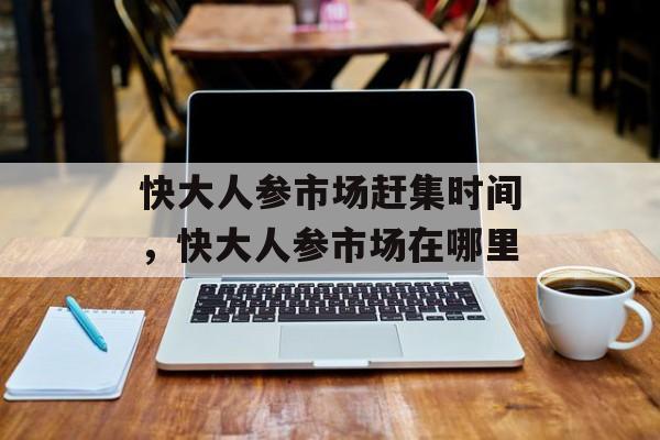 快大人参市场赶集时间，快大人参市场在哪里-第1张图片-