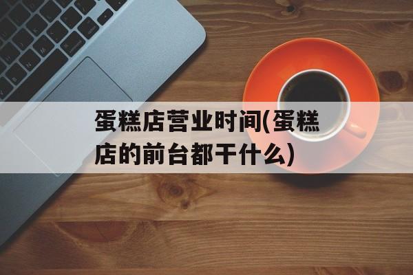 蛋糕店营业时间(蛋糕店的前台都干什么)-第1张图片-
