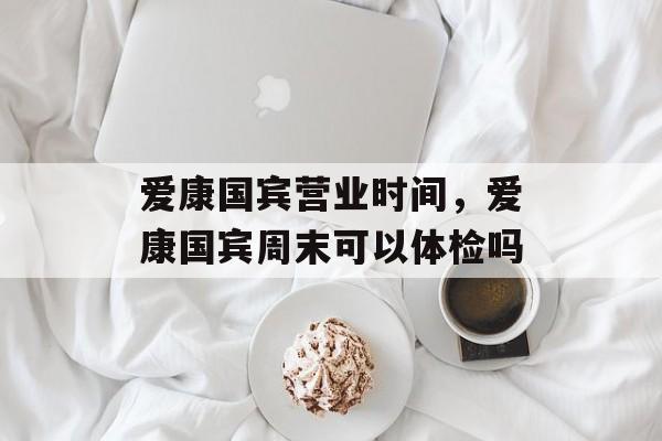 爱康国宾营业时间，爱康国宾周末可以体检吗-第1张图片-