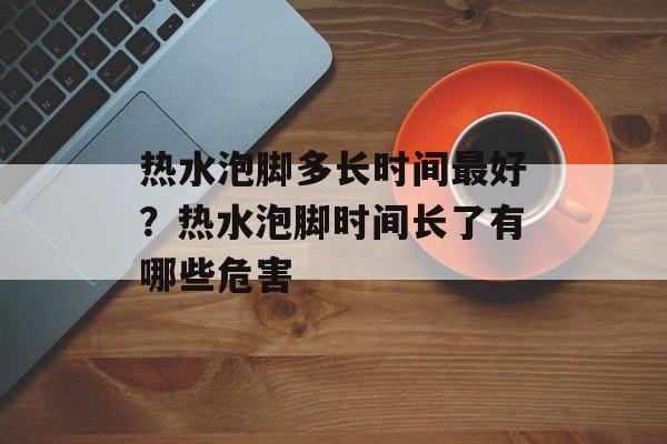 热水泡脚多长时间最好？热水泡脚时间长了有哪些危害-第1张图片-
