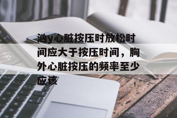 汹y心脏按压时放松时间应大于按压时间，胸外心脏按压的频率至少应该-第1张图片-