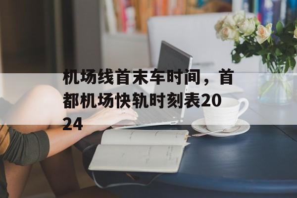 机场线首末车时间，首都机场快轨时刻表2024-第1张图片-