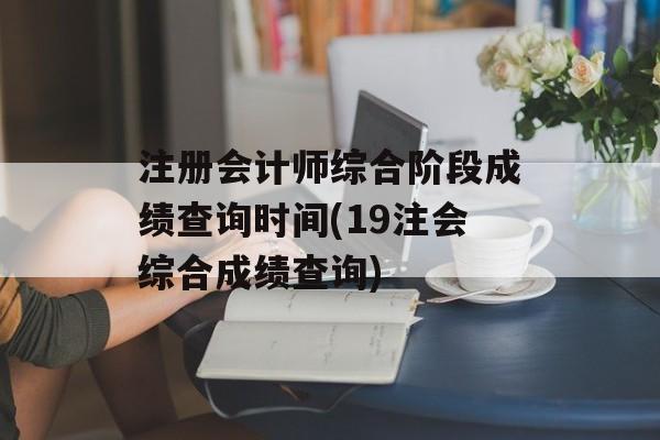 注册会计师综合阶段成绩查询时间(19注会综合成绩查询)-第1张图片-