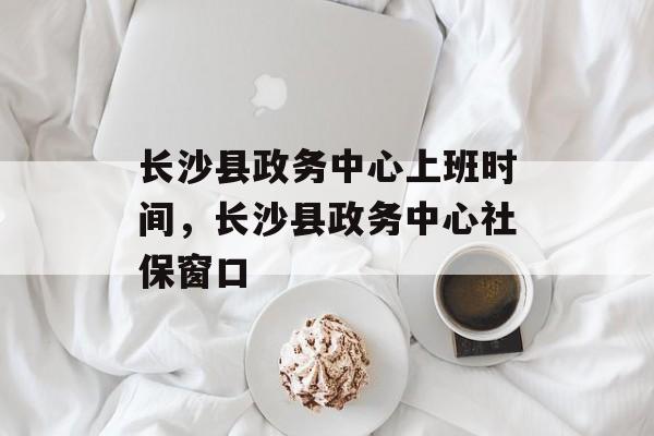 长沙县政务中心上班时间，长沙县政务中心社保窗口-第1张图片-
