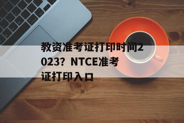 教资准考证打印时间2023？NTCE准考证打印入口-第1张图片-