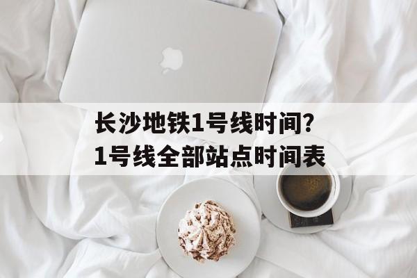 长沙地铁1号线时间？1号线全部站点时间表-第1张图片-