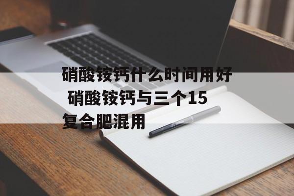 硝酸铵钙什么时间用好 硝酸铵钙与三个15复合肥混用-第1张图片-