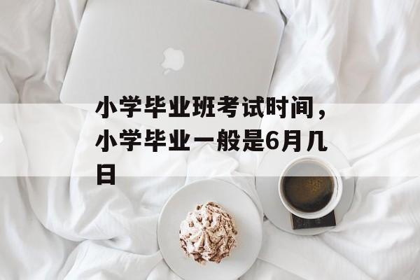 小学毕业班考试时间，小学毕业一般是6月几日-第1张图片-