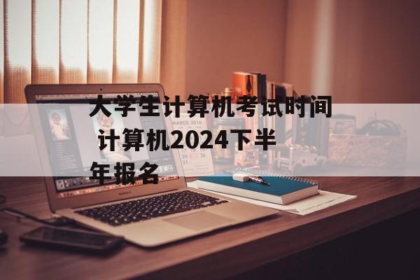 大学生计算机考试时间 计算机2024下半年报名-第1张图片-