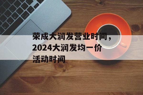 荣成大润发营业时间，2024大润发均一价活动时间-第1张图片-
