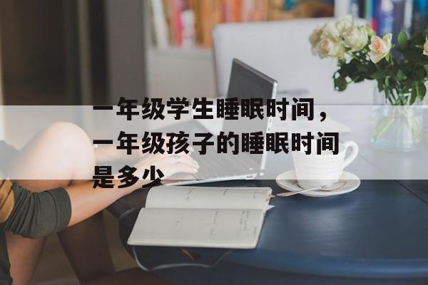 一年级学生睡眠时间，一年级孩子的睡眠时间是多少-第1张图片-