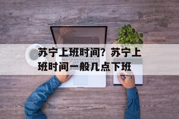 苏宁上班时间？苏宁上班时间一般几点下班-第1张图片-