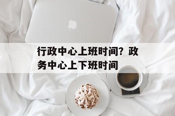 行政中心上班时间？政务中心上下班时间-第1张图片-