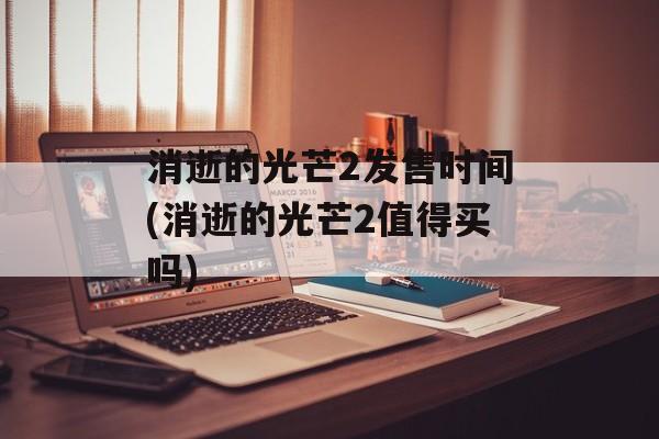 消逝的光芒2发售时间(消逝的光芒2值得买吗)-第1张图片-