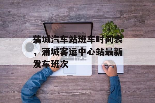 蒲城汽车站班车时间表，蒲城客运中心站最新发车班次-第1张图片-