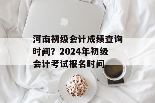 河南初级会计成绩查询时间？2024年初级会计考试报名时间-第1张图片-