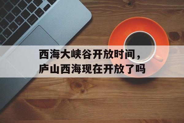西海大峡谷开放时间，庐山西海现在开放了吗-第1张图片-