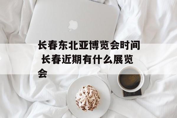 长春东北亚博览会时间 长春近期有什么展览会-第1张图片-