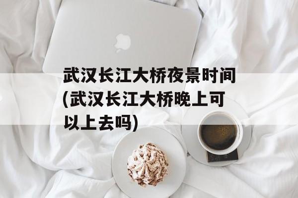 武汉长江大桥夜景时间(武汉长江大桥晚上可以上去吗)-第1张图片-