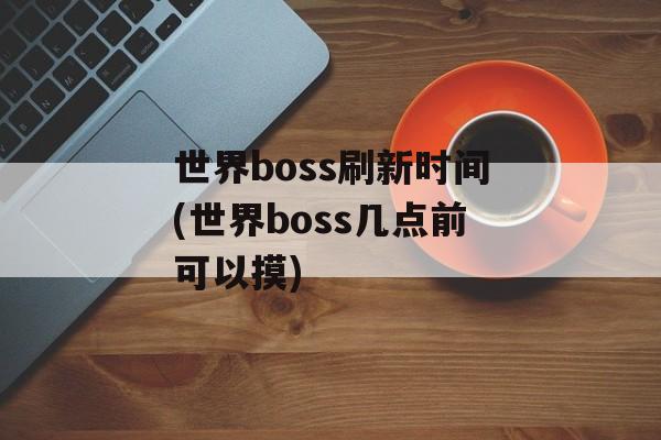 世界boss刷新时间(世界boss几点前可以摸)-第1张图片-