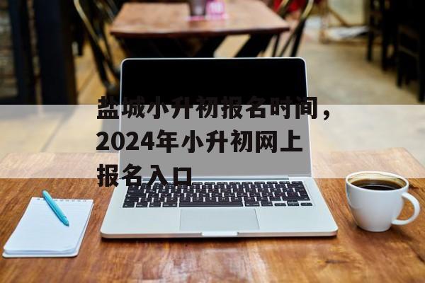 盐城小升初报名时间，2024年小升初网上报名入口-第1张图片-