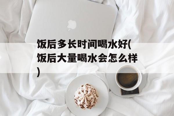 饭后多长时间喝水好(饭后大量喝水会怎么样)-第1张图片-