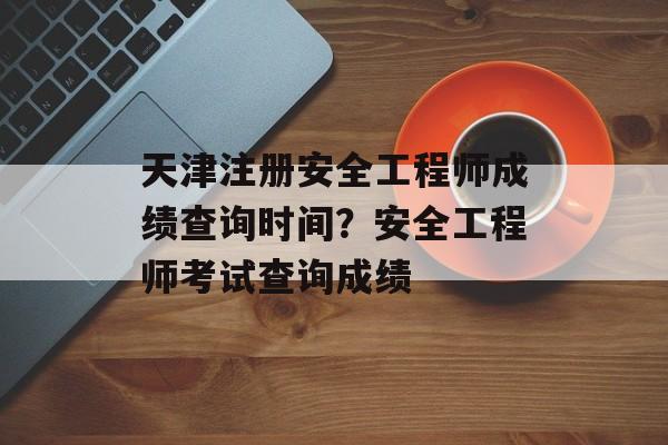 天津注册安全工程师成绩查询时间？安全工程师考试查询成绩-第1张图片-