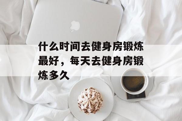 什么时间去健身房锻炼最好，每天去健身房锻炼多久-第1张图片-
