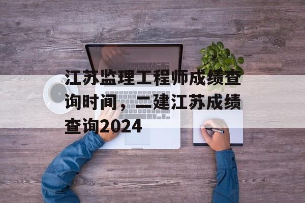 江苏监理工程师成绩查询时间，二建江苏成绩查询2024-第1张图片-