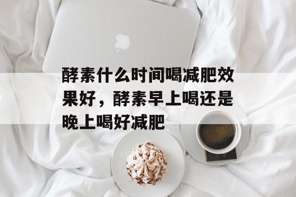 酵素什么时间喝减肥效果好，酵素早上喝还是晚上喝好减肥-第1张图片-