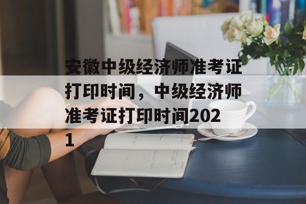安徽中级经济师准考证打印时间，中级经济师准考证打印时间2021-第1张图片-