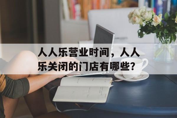 人人乐营业时间，人人乐关闭的门店有哪些？-第1张图片-