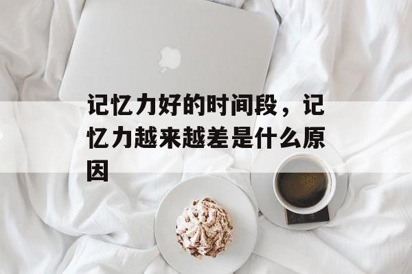 记忆力好的时间段，记忆力越来越差是什么原因-第1张图片-