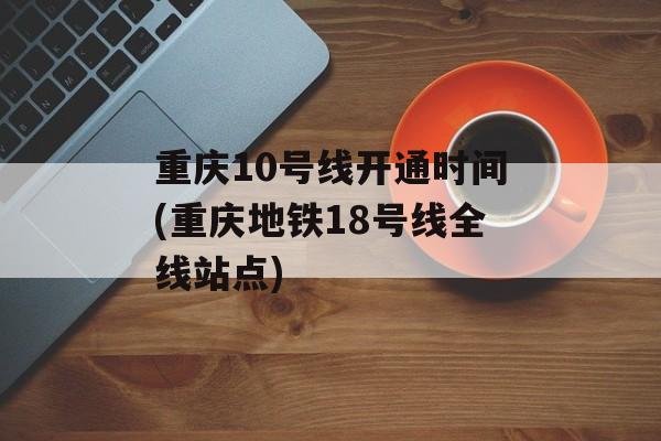 重庆10号线开通时间(重庆地铁18号线全线站点)-第1张图片-