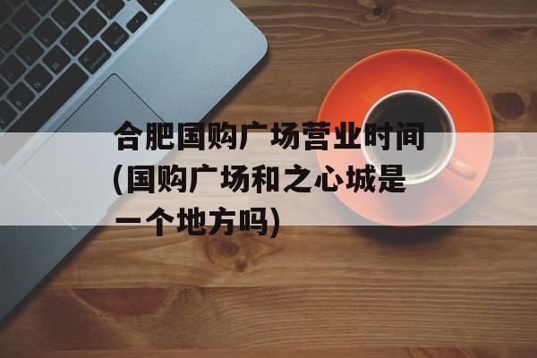 合肥国购广场营业时间(国购广场和之心城是一个地方吗)-第1张图片-